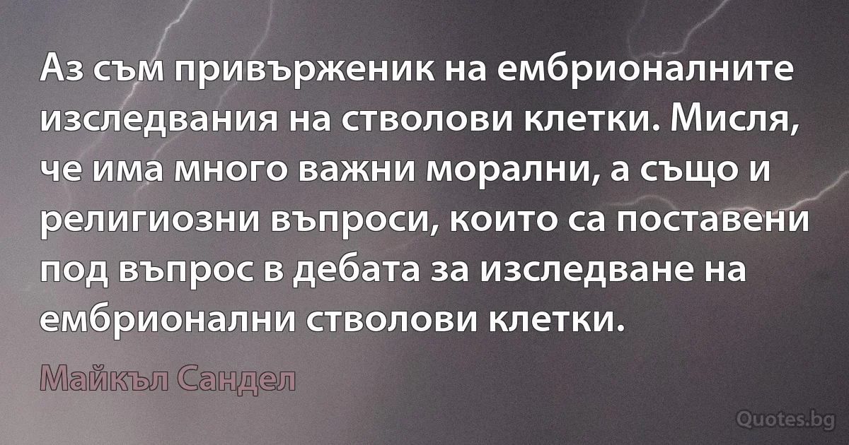 Аз съм привърженик на ембрионалните изследвания на стволови клетки. Мисля, че има много важни морални, а също и религиозни въпроси, които са поставени под въпрос в дебата за изследване на ембрионални стволови клетки. (Майкъл Сандел)