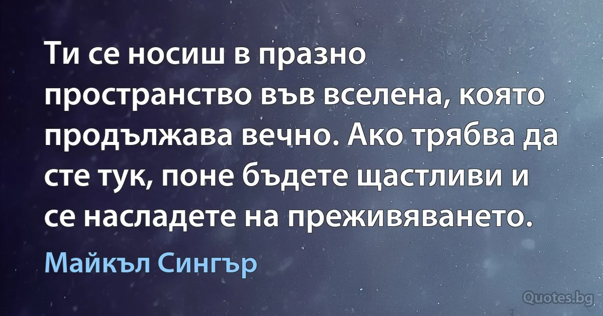 Ти се носиш в празно пространство във вселена, която продължава вечно. Ако трябва да сте тук, поне бъдете щастливи и се насладете на преживяването. (Майкъл Сингър)