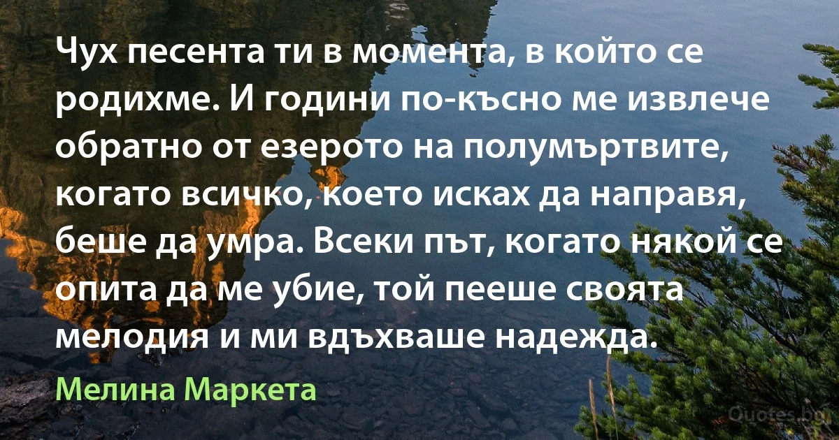 Чух песента ти в момента, в който се родихме. И години по-късно ме извлече обратно от езерото на полумъртвите, когато всичко, което исках да направя, беше да умра. Всеки път, когато някой се опита да ме убие, той пееше своята мелодия и ми вдъхваше надежда. (Мелина Маркета)