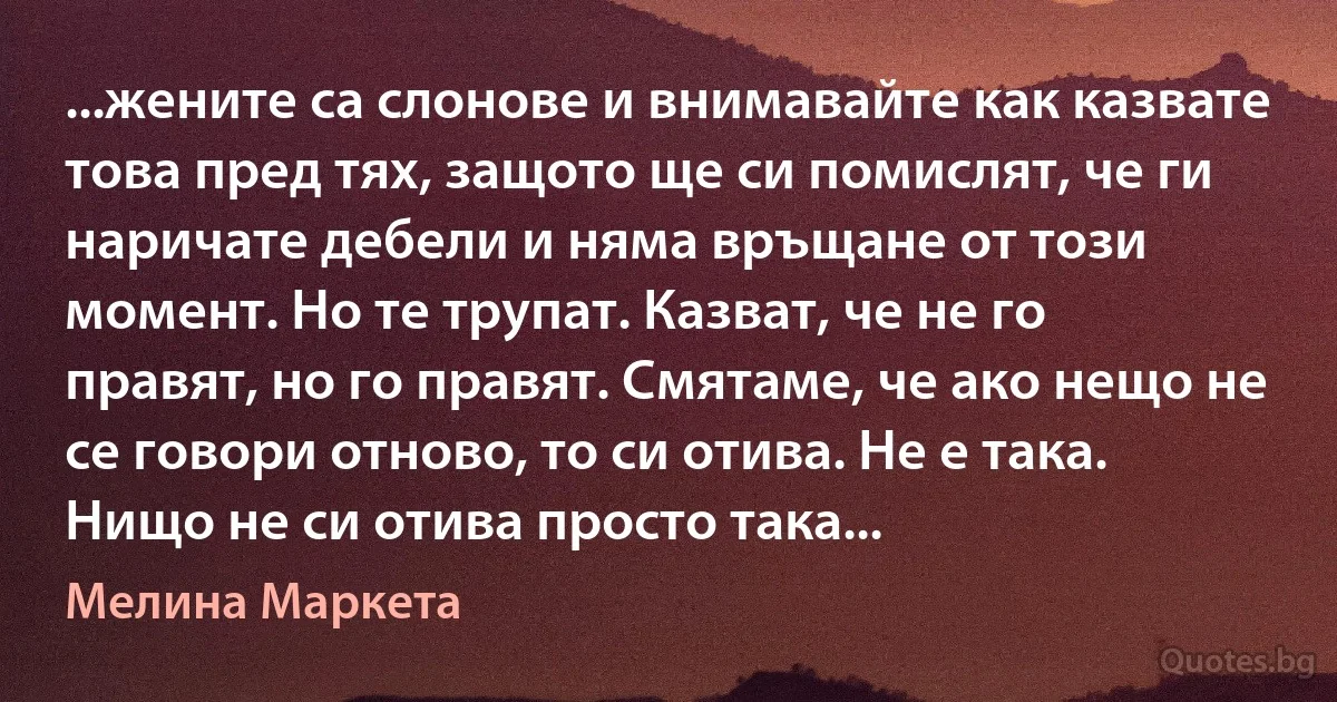 ...жените са слонове и внимавайте как казвате това пред тях, защото ще си помислят, че ги наричате дебели и няма връщане от този момент. Но те трупат. Казват, че не го правят, но го правят. Смятаме, че ако нещо не се говори отново, то си отива. Не е така. Нищо не си отива просто така... (Мелина Маркета)