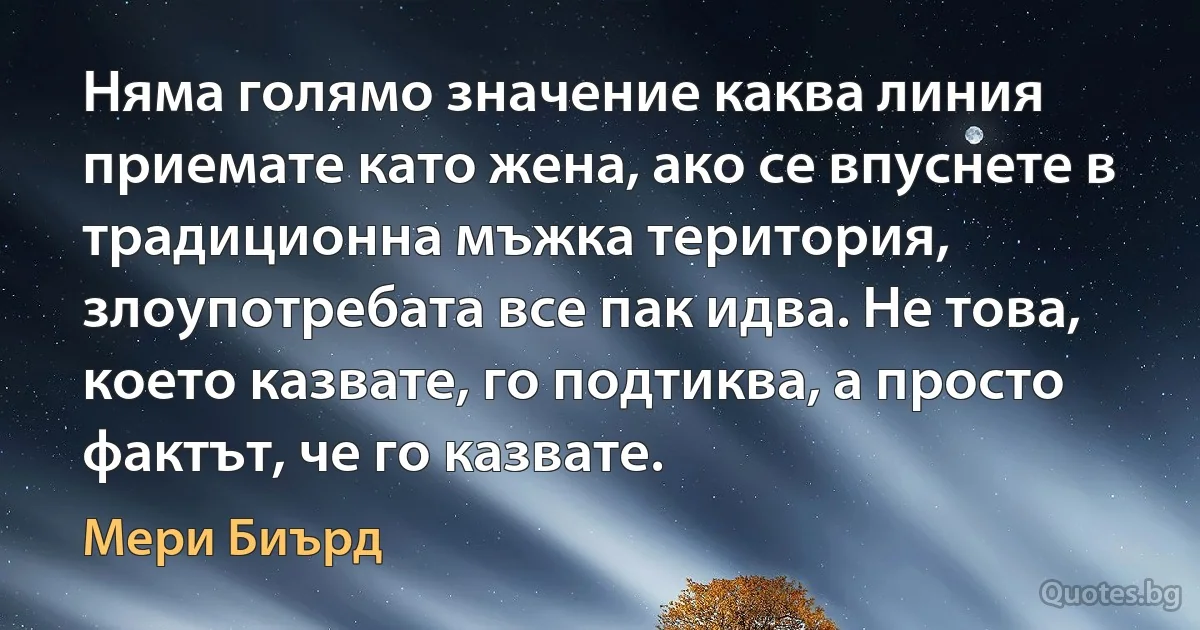 Няма голямо значение каква линия приемате като жена, ако се впуснете в традиционна мъжка територия, злоупотребата все пак идва. Не това, което казвате, го подтиква, а просто фактът, че го казвате. (Мери Биърд)