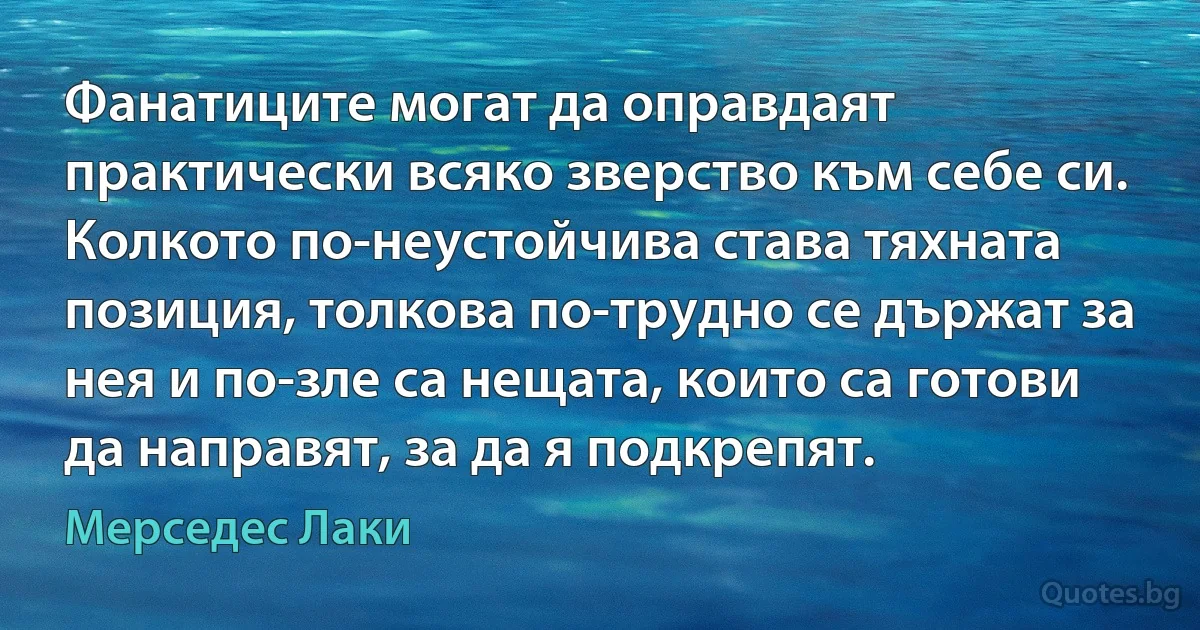 Фанатиците могат да оправдаят практически всяко зверство към себе си. Колкото по-неустойчива става тяхната позиция, толкова по-трудно се държат за нея и по-зле са нещата, които са готови да направят, за да я подкрепят. (Мерседес Лаки)