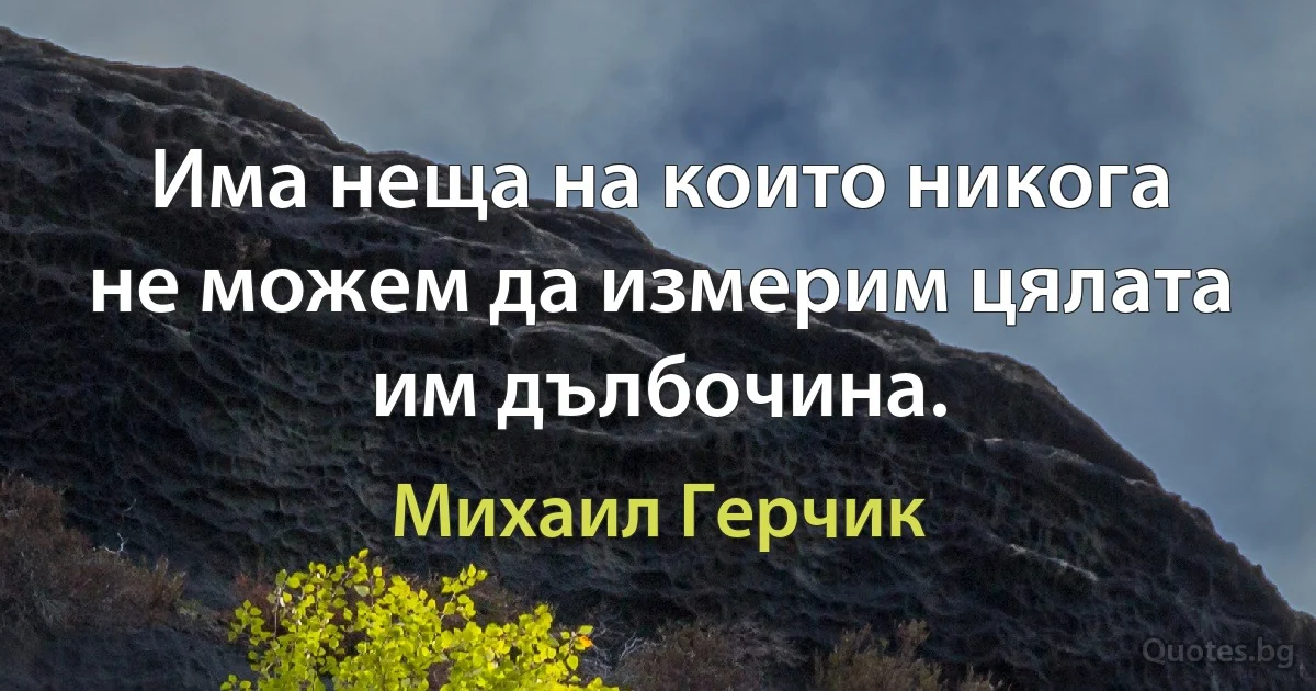 Има неща на които никога не можем да измерим цялата им дълбочина. (Михаил Герчик)