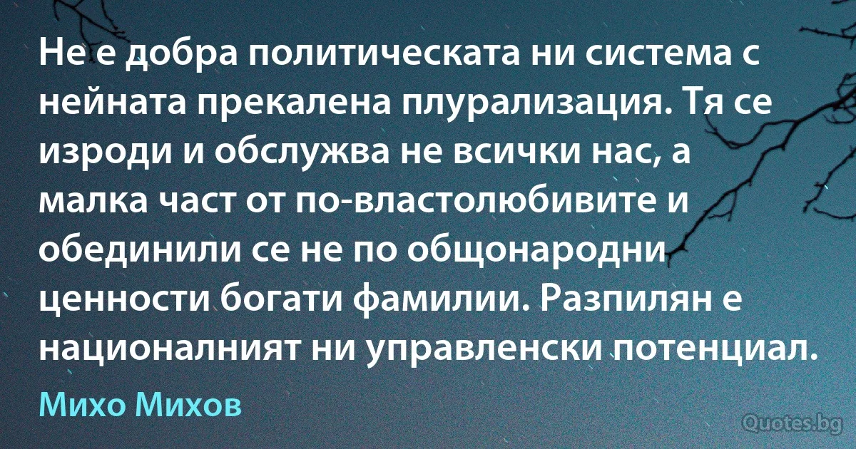 Не е добра политическата ни система с нейната прекалена плурализация. Тя се изроди и обслужва не всички нас, а малка част от по-властолюбивите и обединили се не по общонародни ценности богати фамилии. Разпилян е националният ни управленски потенциал. (Михо Михов)