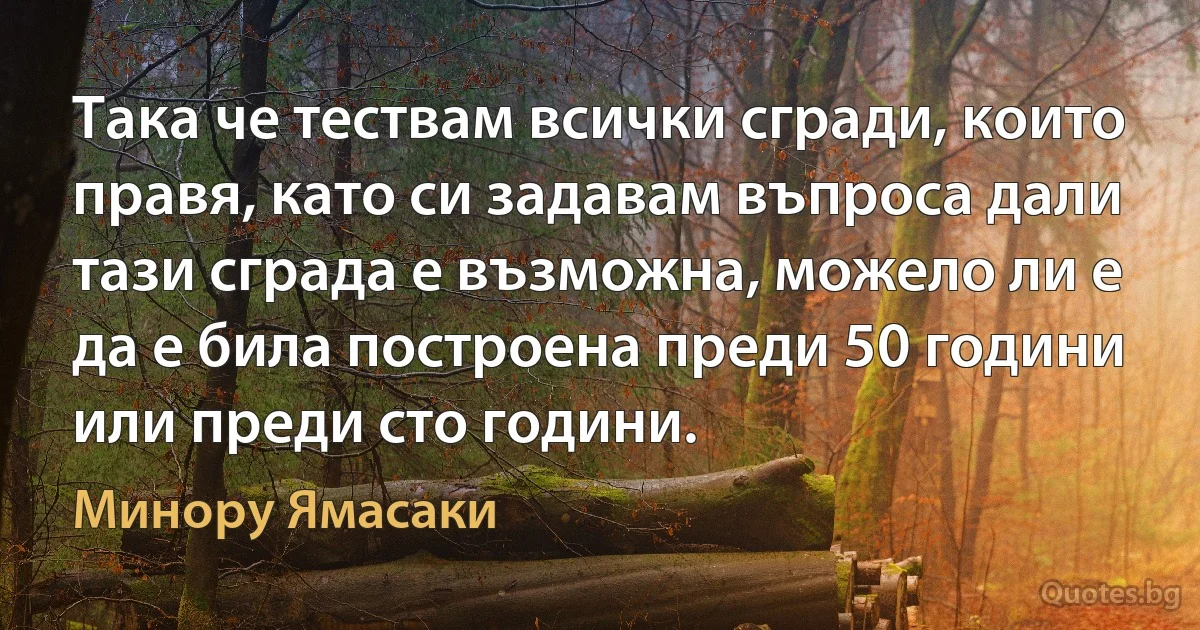 Така че тествам всички сгради, които правя, като си задавам въпроса дали тази сграда е възможна, можело ли е да е била построена преди 50 години или преди сто години. (Минору Ямасаки)