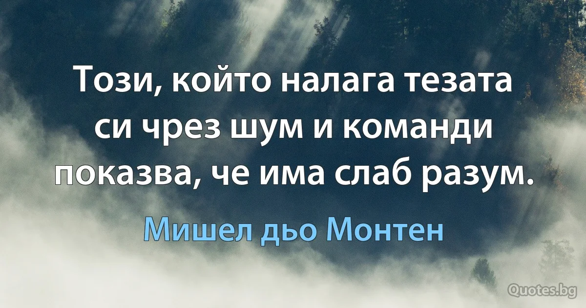 Този, който налага тезата си чрез шум и команди показва, че има слаб разум. (Мишел дьо Монтен)