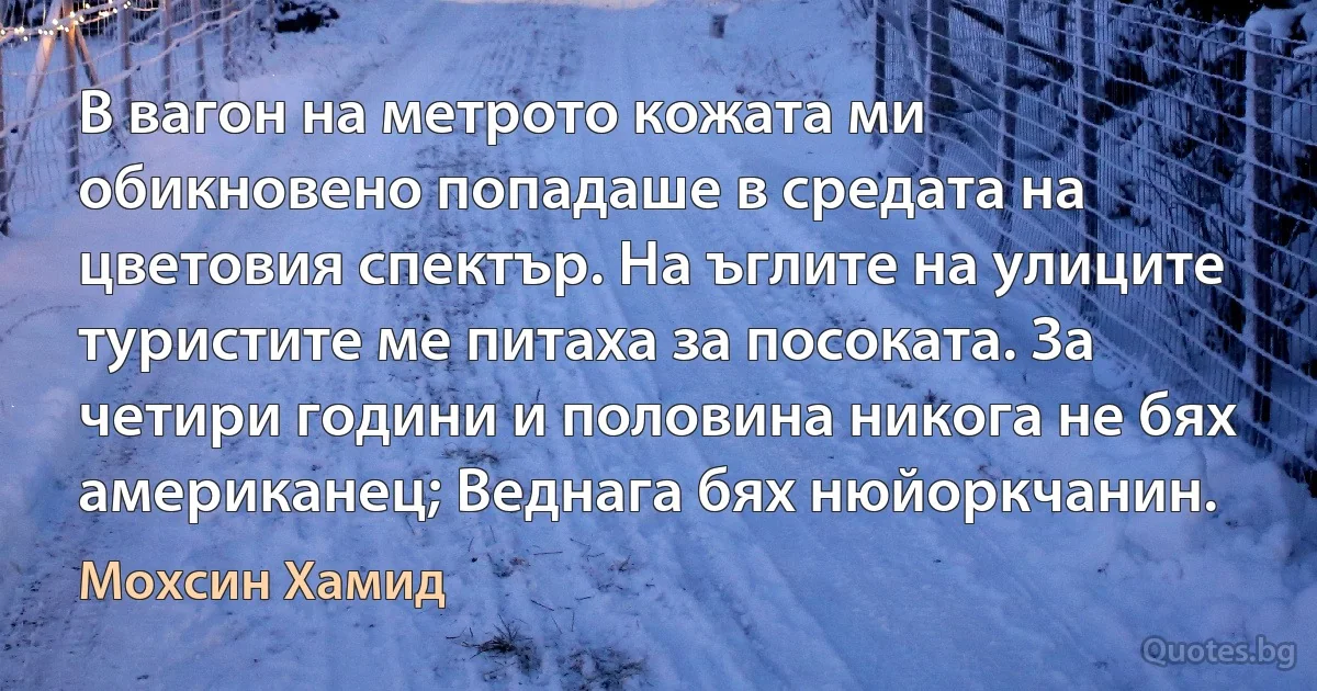 В вагон на метрото кожата ми обикновено попадаше в средата на цветовия спектър. На ъглите на улиците туристите ме питаха за посоката. За четири години и половина никога не бях американец; Веднага бях нюйоркчанин. (Мохсин Хамид)