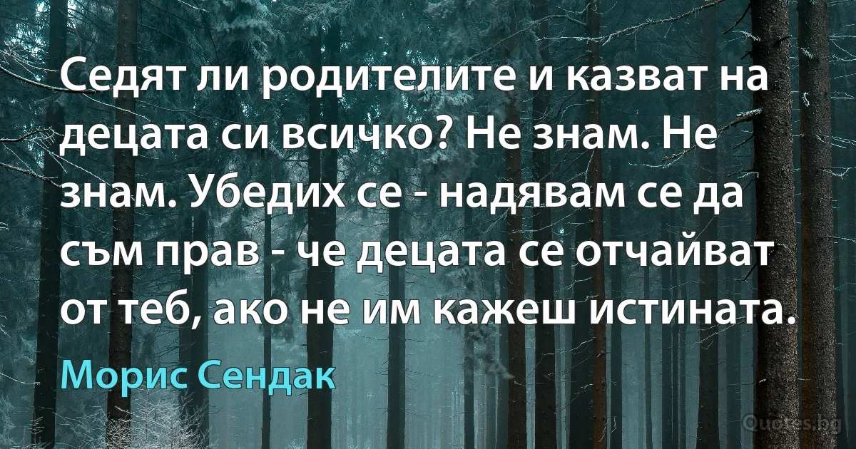 Седят ли родителите и казват на децата си всичко? Не знам. Не знам. Убедих се - надявам се да съм прав - че децата се отчайват от теб, ако не им кажеш истината. (Морис Сендак)