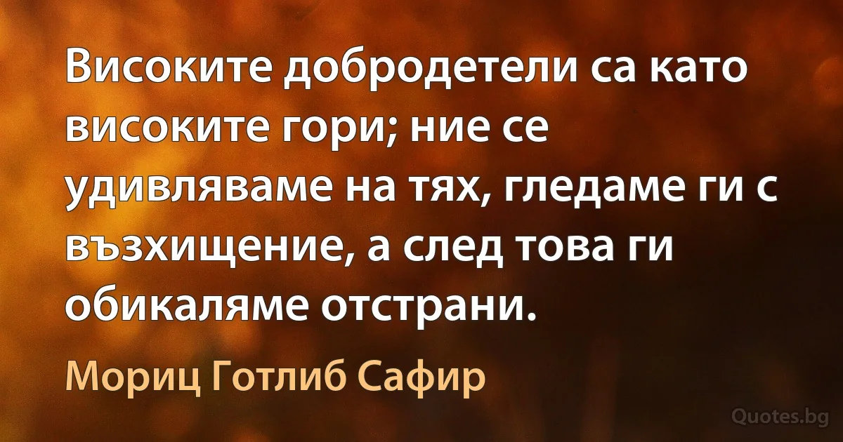 Високите добродетели са като високите гори; ние се удивляваме на тях, гледаме ги с възхищение, а след това ги обикаляме отстрани. (Мориц Готлиб Сафир)