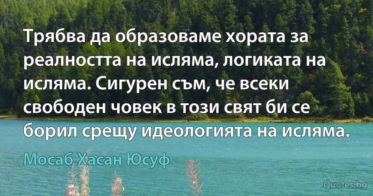 Трябва да образоваме хората за реалността на исляма, логиката на исляма. Сигурен съм, че всеки свободен човек в този свят би се борил срещу идеологията на исляма. (Мосаб Хасан Юсуф)