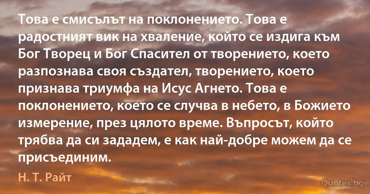 Това е смисълът на поклонението. Това е радостният вик на хваление, който се издига към Бог Творец и Бог Спасител от творението, което разпознава своя създател, творението, което признава триумфа на Исус Агнето. Това е поклонението, което се случва в небето, в Божието измерение, през цялото време. Въпросът, който трябва да си зададем, е как най-добре можем да се присъединим. (Н. Т. Райт)