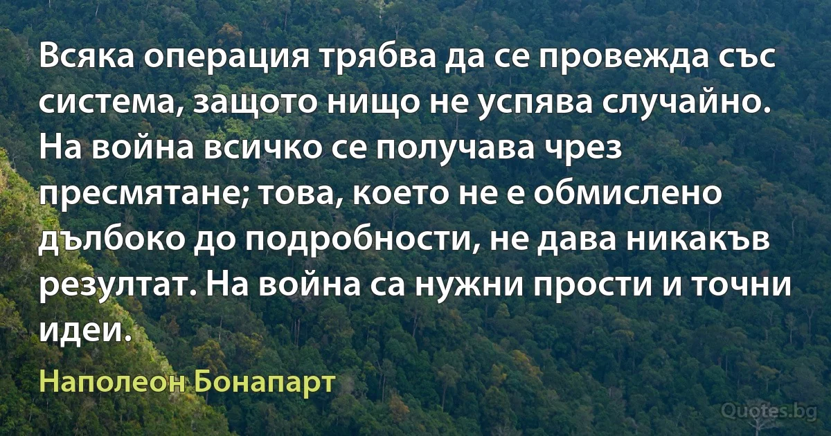 Всяка операция трябва да се провежда със система, защото нищо не успява случайно. На война всичко се получава чрез пресмятане; това, което не е обмислено дълбоко до подробности, не дава никакъв резултат. На война са нужни прости и точни идеи. (Наполеон Бонапарт)