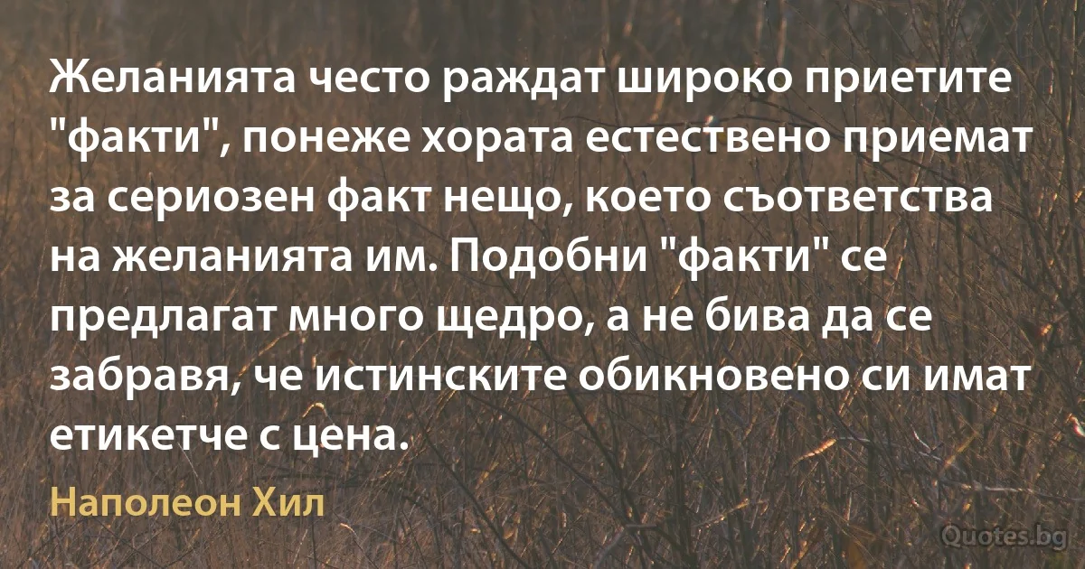 Желанията често раждат широко приетите "факти", понеже хората естествено приемат за сериозен факт нещо, което съответства на желанията им. Подобни "факти" се предлагат много щедро, а не бива да се забравя, че истинските обикновено си имат етикетче с цена. (Наполеон Хил)