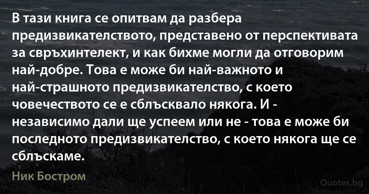 В тази книга се опитвам да разбера предизвикателството, представено от перспективата за свръхинтелект, и как бихме могли да отговорим най-добре. Това е може би най-важното и най-страшното предизвикателство, с което човечеството се е сблъсквало някога. И - независимо дали ще успеем или не - това е може би последното предизвикателство, с което някога ще се сблъскаме. (Ник Бостром)