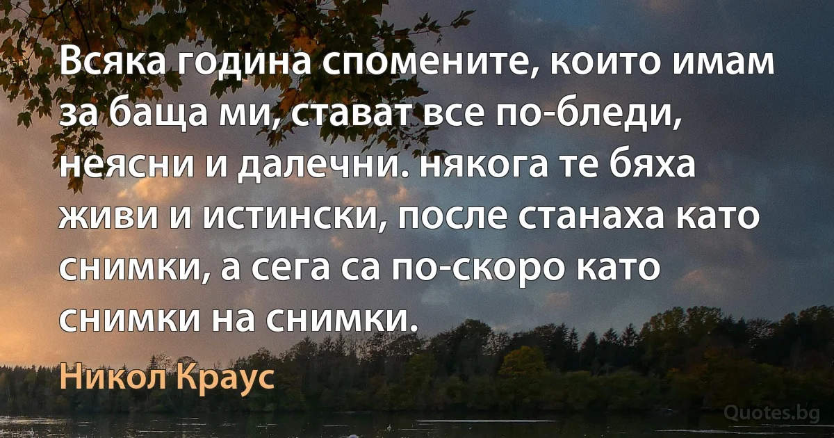 Всяка година спомените, които имам за баща ми, стават все по-бледи, неясни и далечни. някога те бяха живи и истински, после станаха като снимки, а сега са по-скоро като снимки на снимки. (Никол Краус)