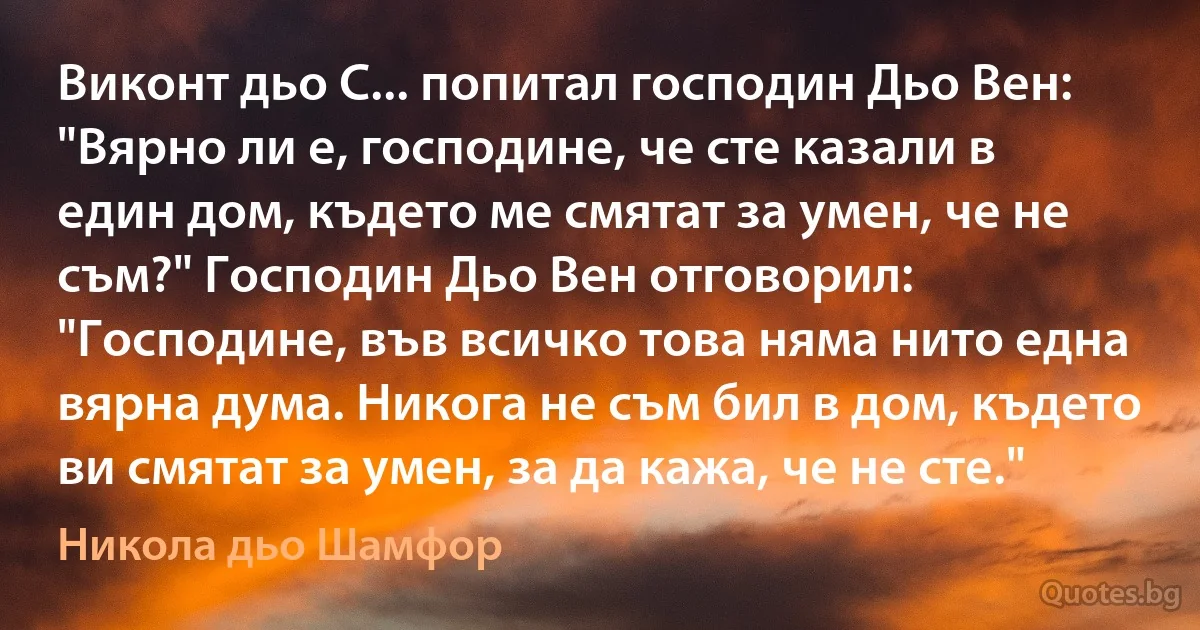 Виконт дьо С... попитал господин Дьо Вен: "Вярно ли е, господине, че сте казали в един дом, където ме смятат за умен, че не съм?" Господин Дьо Вен отговорил: "Господине, във всичко това няма нито една вярна дума. Никога не съм бил в дом, където ви смятат за умен, за да кажа, че не сте." (Никола дьо Шамфор)