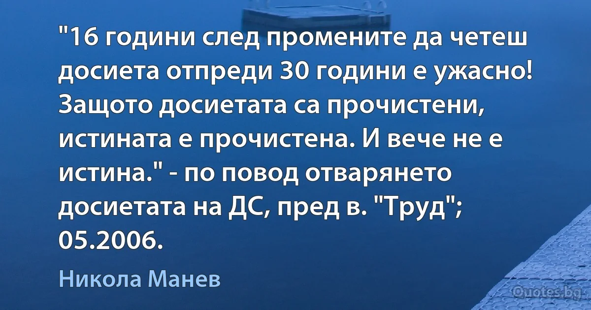 "16 години след промените да четеш досиета отпреди 30 години е ужасно! Защото досиетата са прочистени, истината е прочистена. И вече не е истина." - по повод отварянето досиетата на ДС, пред в. "Труд"; 05.2006. (Никола Манев)