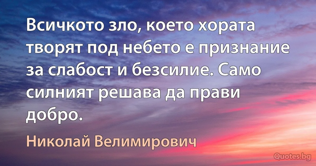 Всичкото зло, което хората творят под небето е признание за слабост и безсилие. Само силният решава да прави добро. (Николай Велимирович)