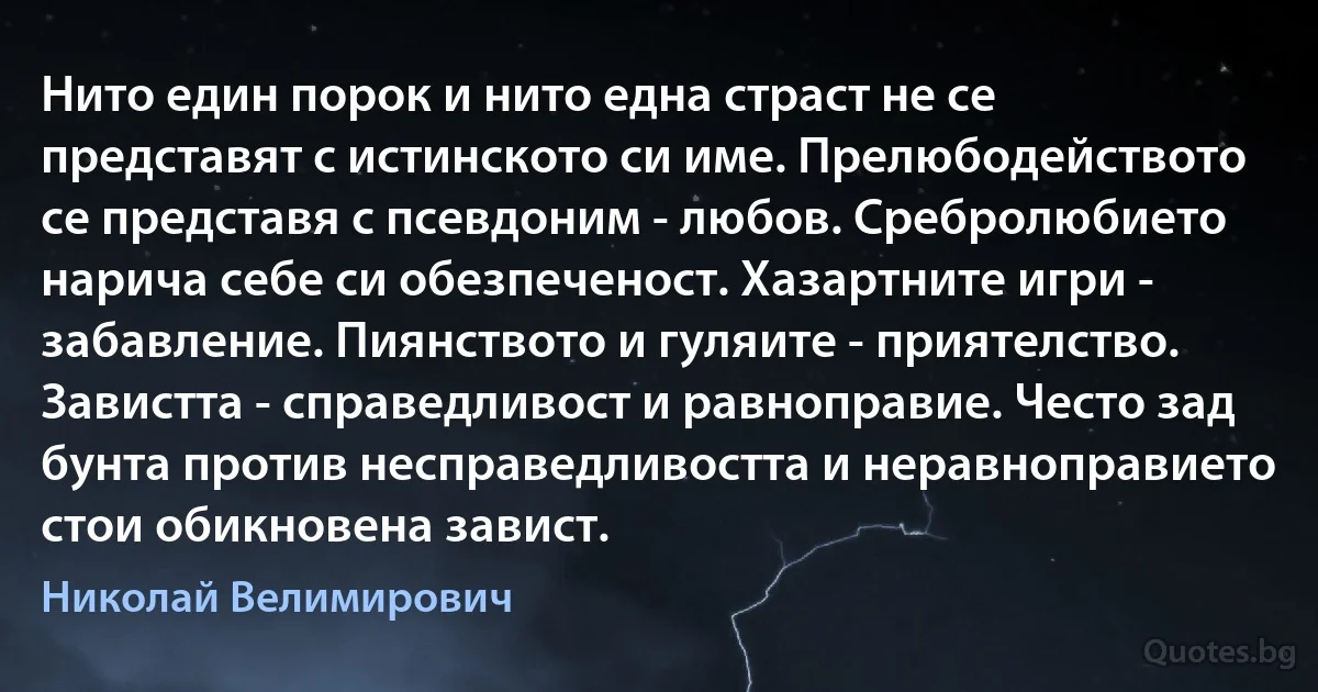 Нито един порок и нито една страст не се представят с истинското си име. Прелюбодейството се представя с псевдоним - любов. Сребролюбието нарича себе си обезпеченост. Хазартните игри - забавление. Пиянството и гуляите - приятелство. Завистта - справедливост и равноправие. Често зад бунта против несправедливостта и неравноправието стои обикновена завист. (Николай Велимирович)