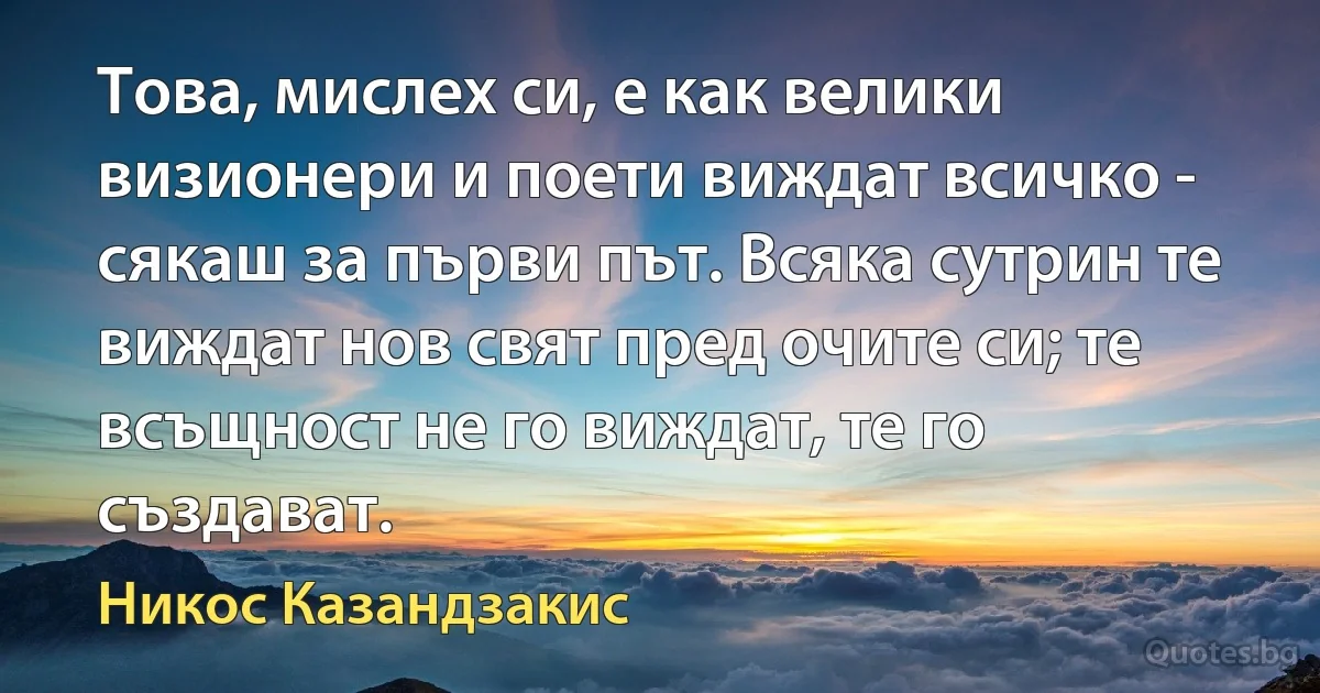 Това, мислех си, е как велики визионери и поети виждат всичко - сякаш за първи път. Всяка сутрин те виждат нов свят пред очите си; те всъщност не го виждат, те го създават. (Никос Казандзакис)