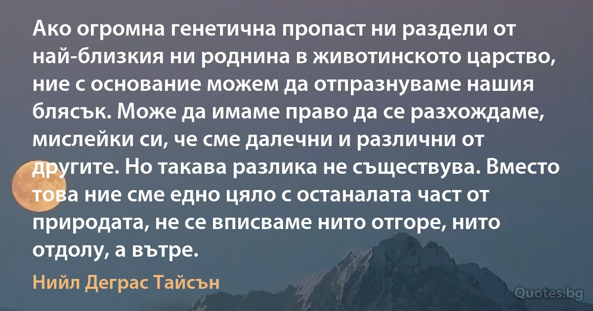 Ако огромна генетична пропаст ни раздели от най-близкия ни роднина в животинското царство, ние с основание можем да отпразнуваме нашия блясък. Може да имаме право да се разхождаме, мислейки си, че сме далечни и различни от другите. Но такава разлика не съществува. Вместо това ние сме едно цяло с останалата част от природата, не се вписваме нито отгоре, нито отдолу, а вътре. (Нийл Деграс Тайсън)