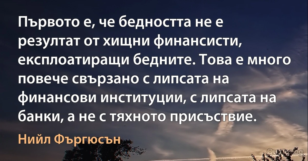 Първото е, че бедността не е резултат от хищни финансисти, експлоатиращи бедните. Това е много повече свързано с липсата на финансови институции, с липсата на банки, а не с тяхното присъствие. (Нийл Фъргюсън)