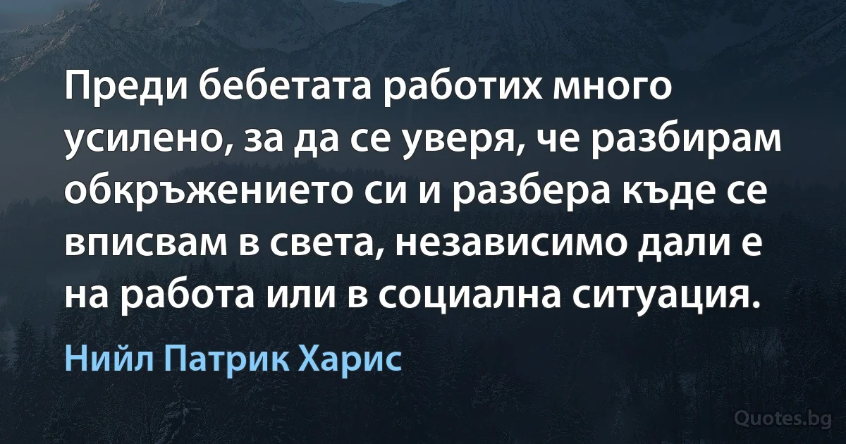 Преди бебетата работих много усилено, за да се уверя, че разбирам обкръжението си и разбера къде се вписвам в света, независимо дали е на работа или в социална ситуация. (Нийл Патрик Харис)