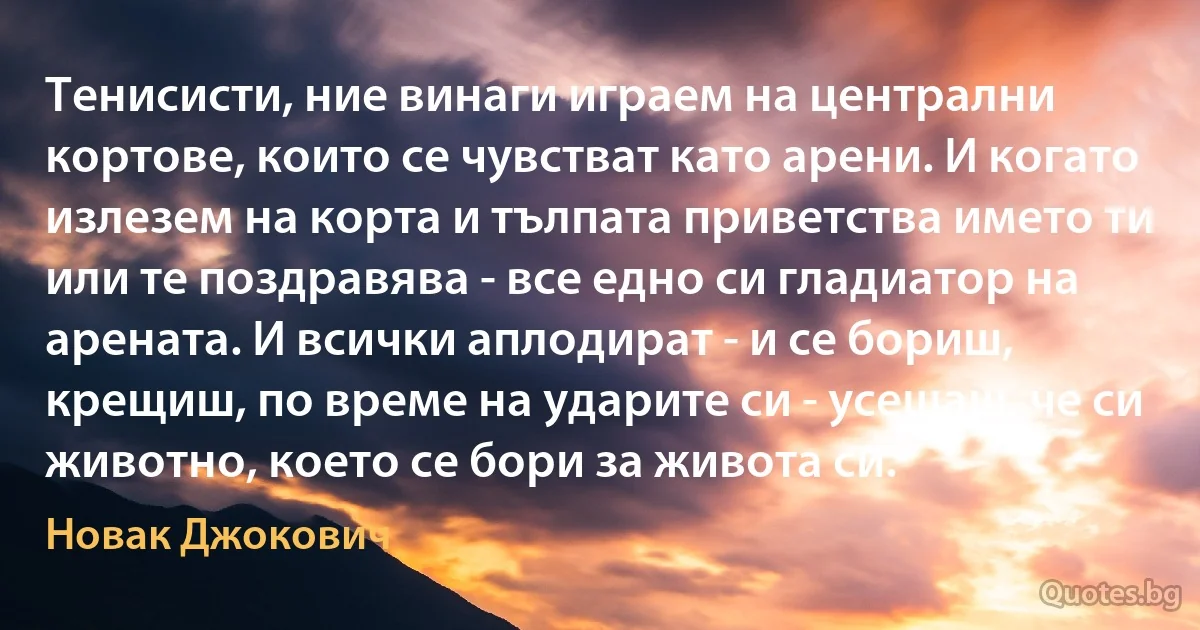 Тенисисти, ние винаги играем на централни кортове, които се чувстват като арени. И когато излезем на корта и тълпата приветства името ти или те поздравява - все едно си гладиатор на арената. И всички аплодират - и се бориш, крещиш, по време на ударите си - усещаш, че си животно, което се бори за живота си. (Новак Джокович)