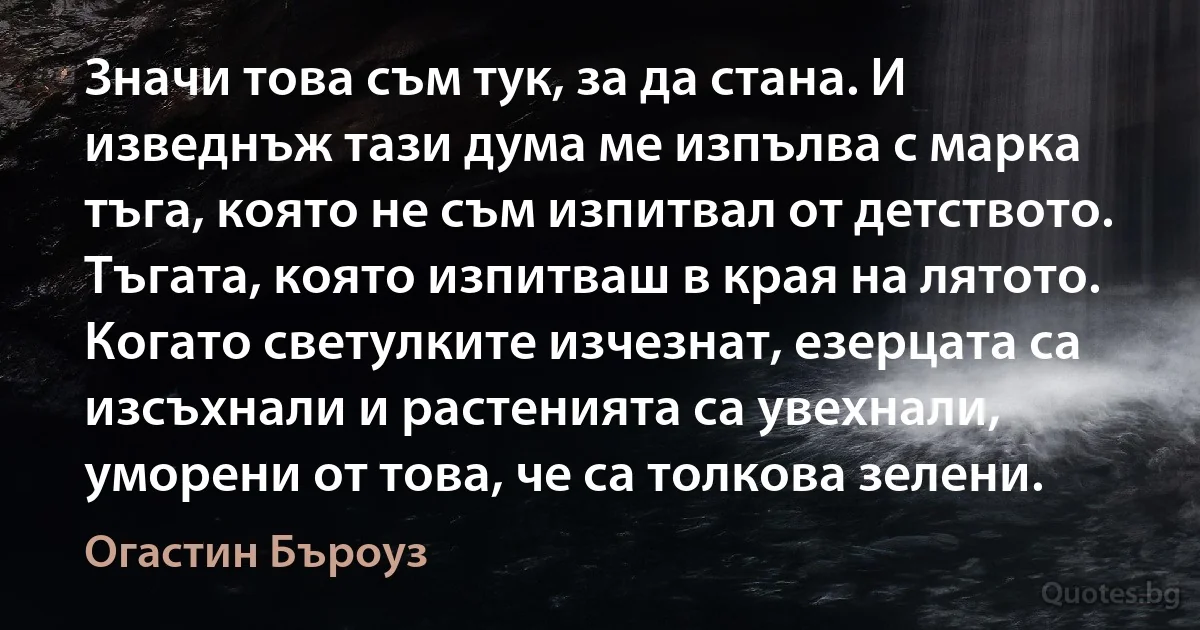 Значи това съм тук, за да стана. И изведнъж тази дума ме изпълва с марка тъга, която не съм изпитвал от детството. Тъгата, която изпитваш в края на лятото. Когато светулките изчезнат, езерцата са изсъхнали и растенията са увехнали, уморени от това, че са толкова зелени. (Огастин Бъроуз)