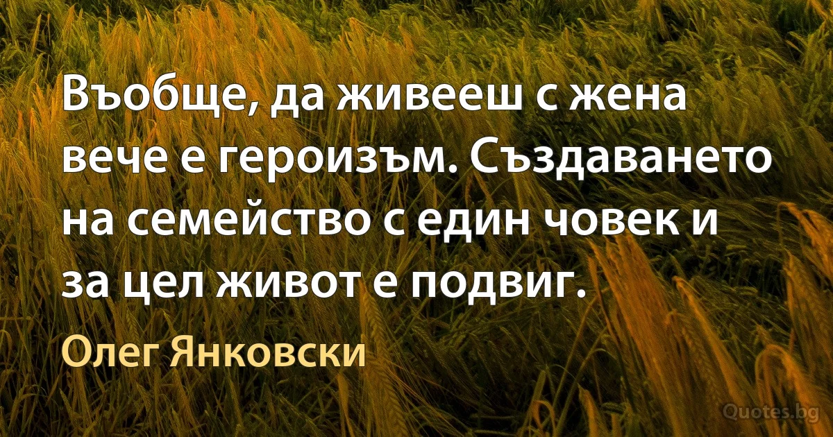 Въобще, да живееш с жена вече е героизъм. Създаването на семейство с един човек и за цел живот е подвиг. (Олег Янковски)