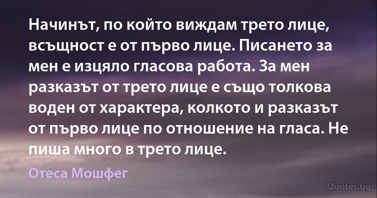 Начинът, по който виждам трето лице, всъщност е от първо лице. Писането за мен е изцяло гласова работа. За мен разказът от трето лице е също толкова воден от характера, колкото и разказът от първо лице по отношение на гласа. Не пиша много в трето лице. (Отеса Мошфег)