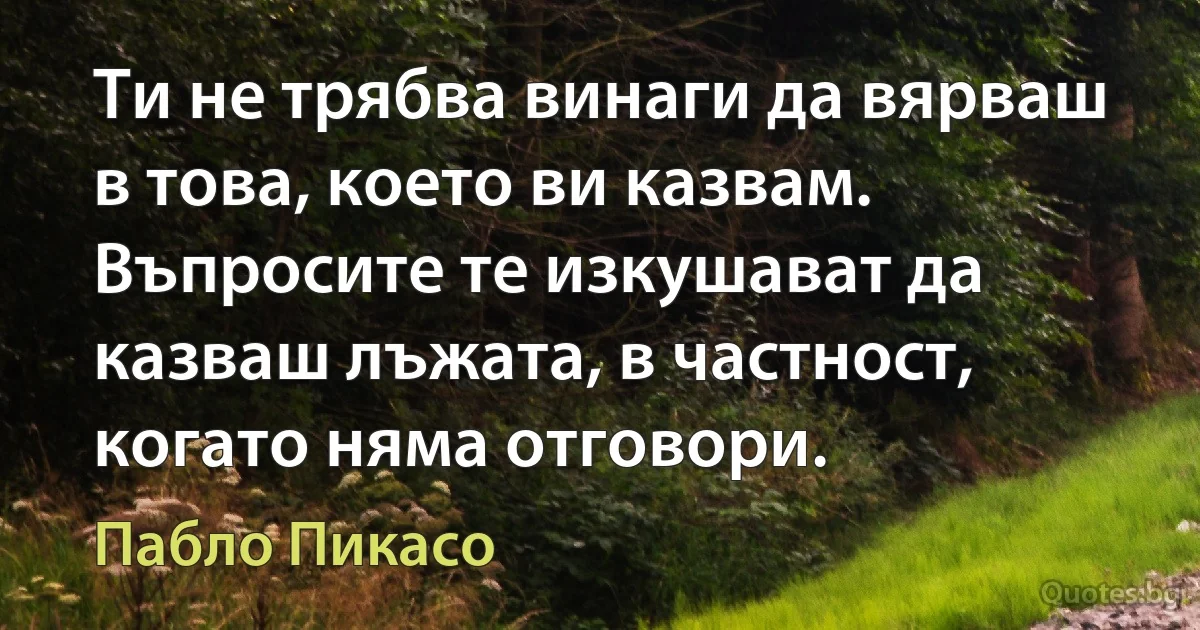 Ти не трябва винаги да вярваш в това, което ви казвам. Въпросите те изкушават да казваш лъжата, в частност, когато няма отговори. (Пабло Пикасо)