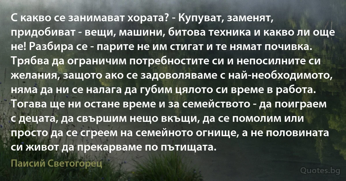 С какво се занимават хората? - Купуват, заменят, придобиват - вещи, машини, битова техника и какво ли още не! Разбира се - парите не им стигат и те нямат почивка. Трябва да ограничим потребностите си и непосилните си желания, защото ако се задоволяваме с най-необходимото, няма да ни се налага да губим цялото си време в работа. Тогава ще ни остане време и за семейството - да поиграем с децата, да свършим нещо вкъщи, да се помолим или просто да се сгреем на семейното огнище, а не половината си живот да прекарваме по пътищата. (Паисий Светогорец)