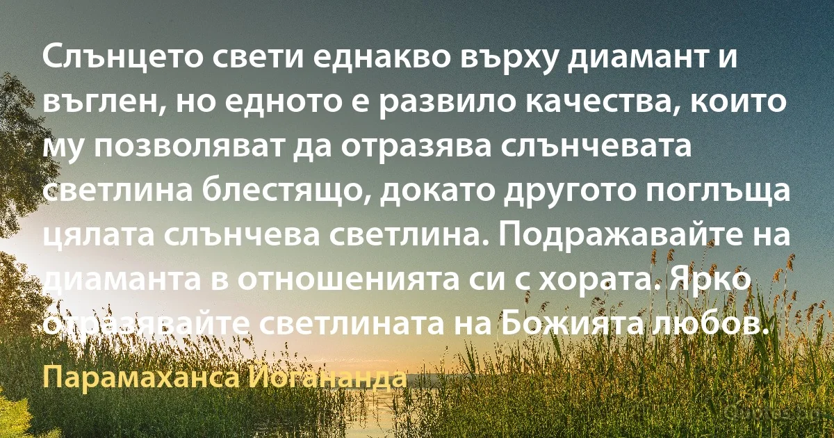 Слънцето свети еднакво върху диамант и въглен, но едното е развило качества, които му позволяват да отразява слънчевата светлина блестящо, докато другото поглъща цялата слънчева светлина. Подражавайте на диаманта в отношенията си с хората. Ярко отразявайте светлината на Божията любов. (Парамаханса Йогананда)