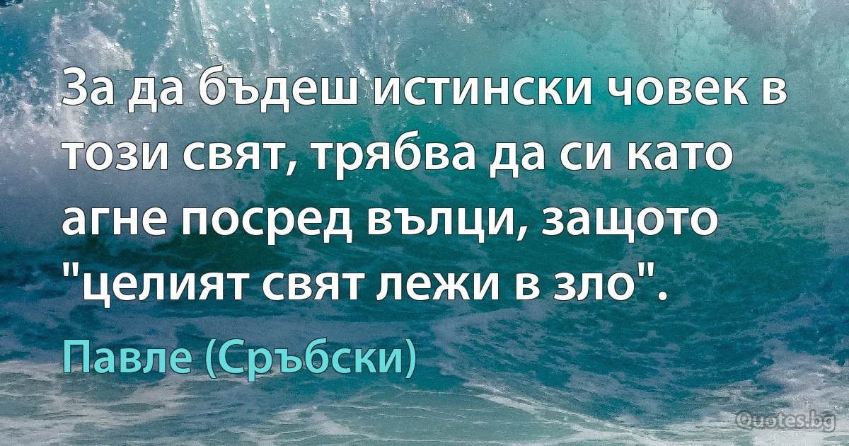 За да бъдеш истински човек в този свят, трябва да си като агне посред вълци, защото "целият свят лежи в зло". (Павле (Сръбски))