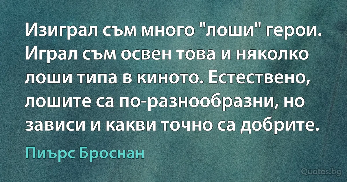 Изиграл съм много "лоши" герои. Играл съм освен това и няколко лоши типа в киното. Естествено, лошите са по-разнообразни, но зависи и какви точно са добрите. (Пиърс Броснан)