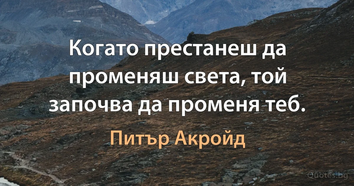 Когато престанеш да променяш света, той започва да променя теб. (Питър Акройд)