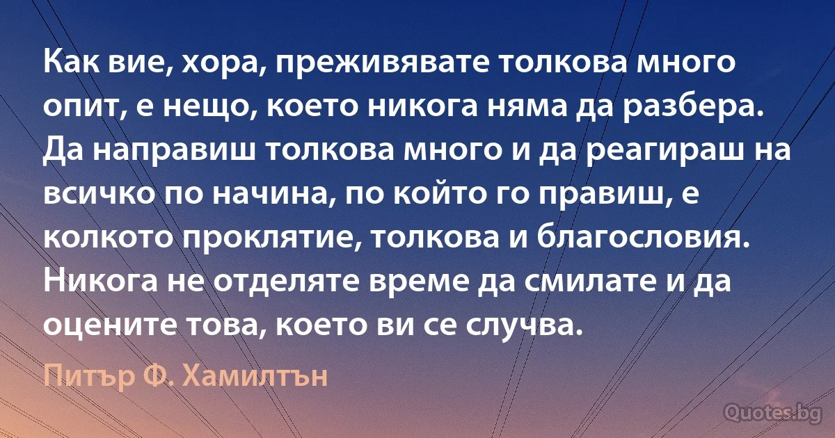 Как вие, хора, преживявате толкова много опит, е нещо, което никога няма да разбера. Да направиш толкова много и да реагираш на всичко по начина, по който го правиш, е колкото проклятие, толкова и благословия. Никога не отделяте време да смилате и да оцените това, което ви се случва. (Питър Ф. Хамилтън)