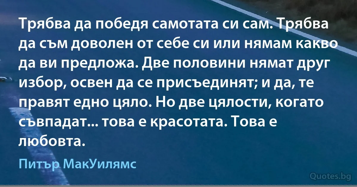 Трябва да победя самотата си сам. Трябва да съм доволен от себе си или нямам какво да ви предложа. Две половини нямат друг избор, освен да се присъединят; и да, те правят едно цяло. Но две цялости, когато съвпадат... това е красотата. Това е любовта. (Питър МакУилямс)