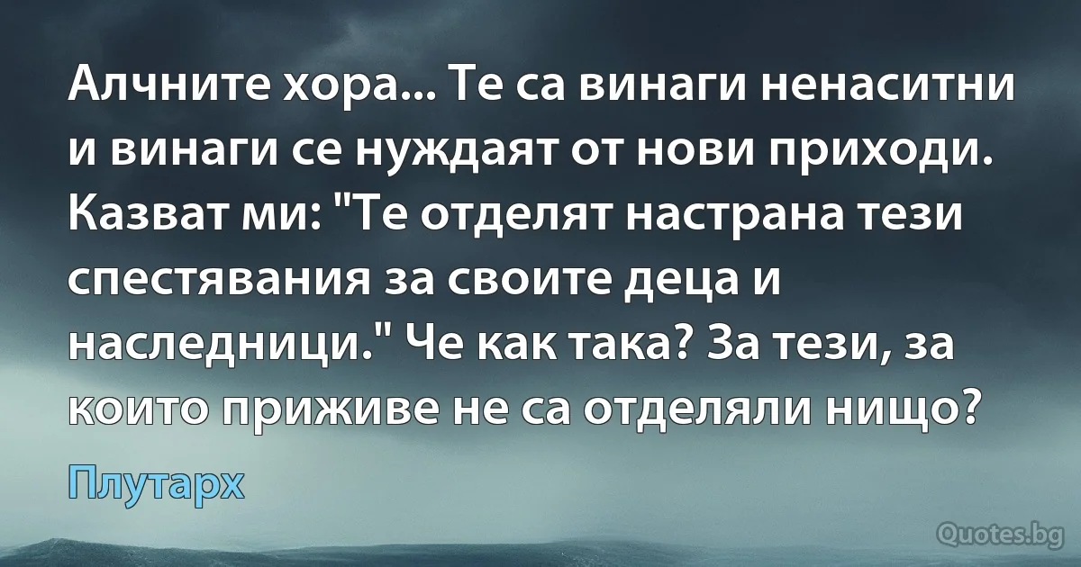 Алчните хора... Те са винаги ненаситни и винаги се нуждаят от нови приходи. Казват ми: "Те отделят настрана тези спестявания за своите деца и наследници." Че как така? За тези, за които приживе не са отделяли нищо? (Плутарх)