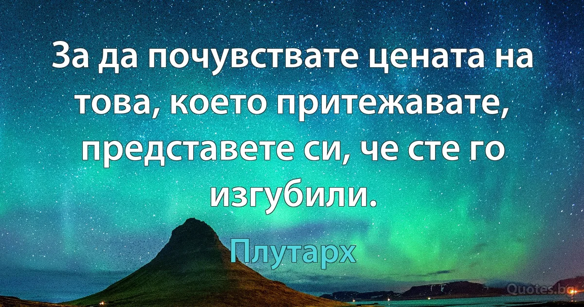 За да почувствате цената на това, което притежавате, представете си, че сте го изгубили. (Плутарх)