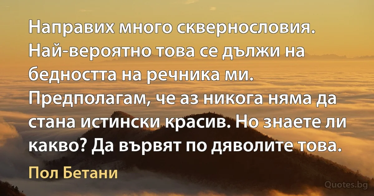 Направих много сквернословия. Най-вероятно това се дължи на бедността на речника ми. Предполагам, че аз никога няма да стана истински красив. Но знаете ли какво? Да вървят по дяволите това. (Пол Бетани)