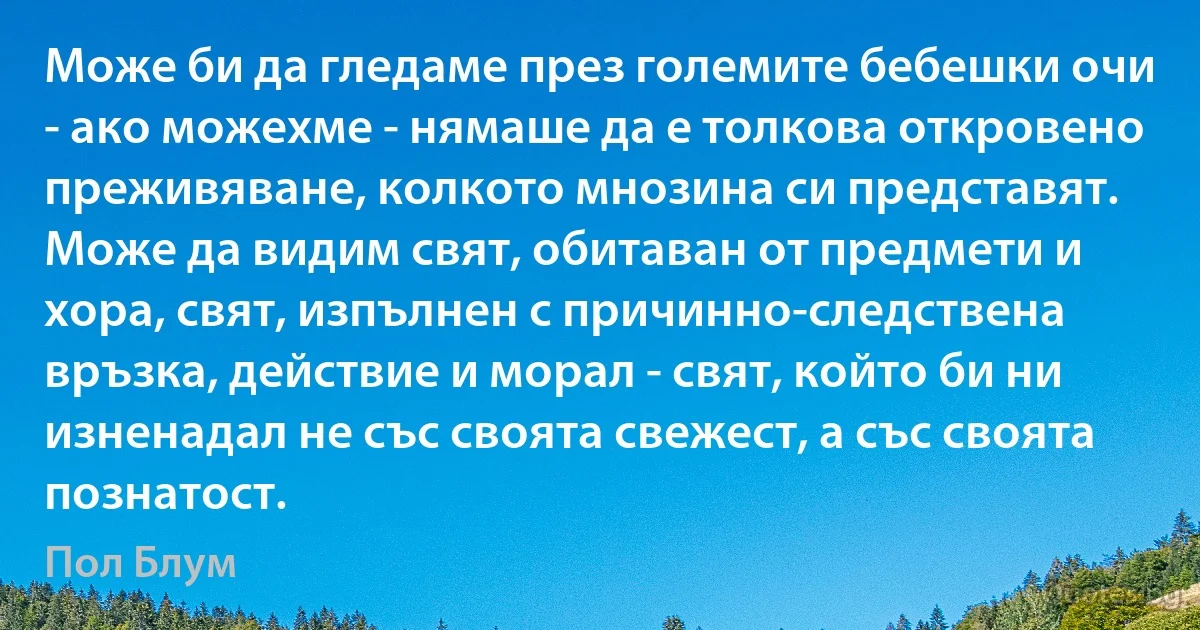 Може би да гледаме през големите бебешки очи - ако можехме - нямаше да е толкова откровено преживяване, колкото мнозина си представят. Може да видим свят, обитаван от предмети и хора, свят, изпълнен с причинно-следствена връзка, действие и морал - свят, който би ни изненадал не със своята свежест, а със своята познатост. (Пол Блум)