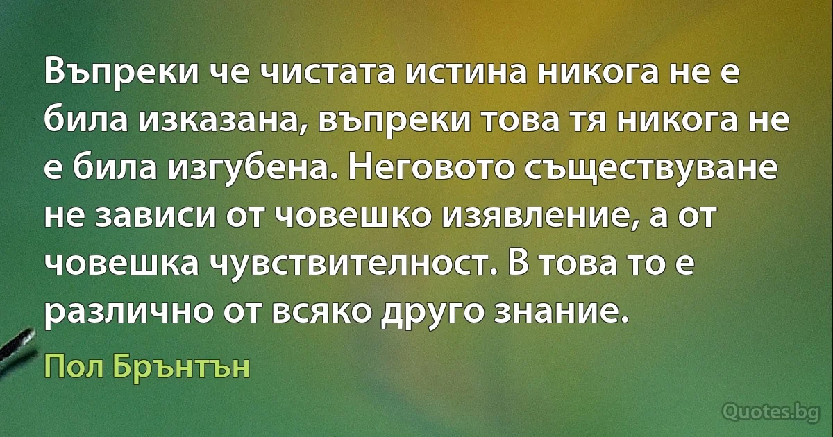 Въпреки че чистата истина никога не е била изказана, въпреки това тя никога не е била изгубена. Неговото съществуване не зависи от човешко изявление, а от човешка чувствителност. В това то е различно от всяко друго знание. (Пол Брънтън)