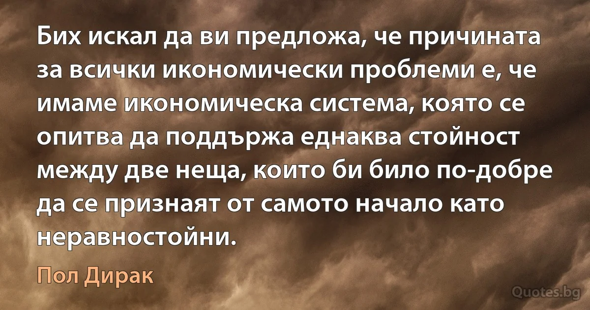 Бих искал да ви предложа, че причината за всички икономически проблеми е, че имаме икономическа система, която се опитва да поддържа еднаква стойност между две неща, които би било по-добре да се признаят от самото начало като неравностойни. (Пол Дирак)