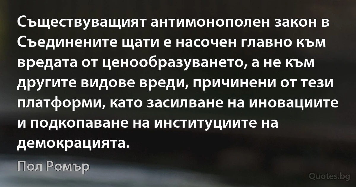 Съществуващият антимонополен закон в Съединените щати е насочен главно към вредата от ценообразуването, а не към другите видове вреди, причинени от тези платформи, като засилване на иновациите и подкопаване на институциите на демокрацията. (Пол Ромър)