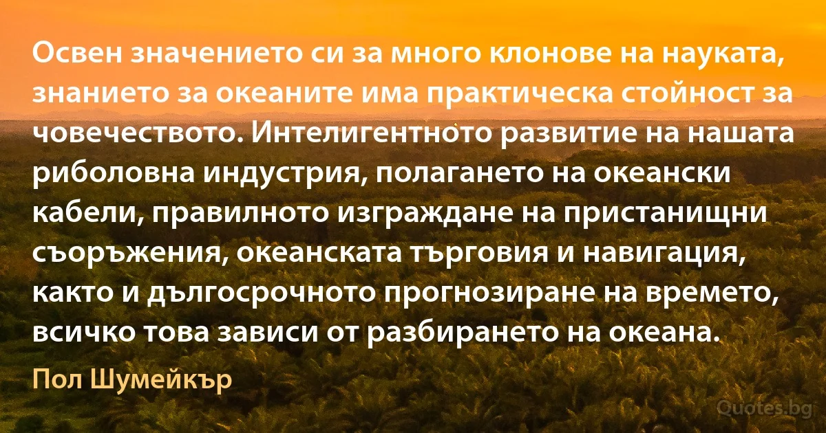 Освен значението си за много клонове на науката, знанието за океаните има практическа стойност за човечеството. Интелигентното развитие на нашата риболовна индустрия, полагането на океански кабели, правилното изграждане на пристанищни съоръжения, океанската търговия и навигация, както и дългосрочното прогнозиране на времето, всичко това зависи от разбирането на океана. (Пол Шумейкър)