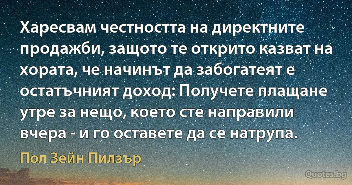 Харесвам честността на директните продажби, защото те открито казват на хората, че начинът да забогатеят е остатъчният доход: Получете плащане утре за нещо, което сте направили вчера - и го оставете да се натрупа. (Пол Зейн Пилзър)