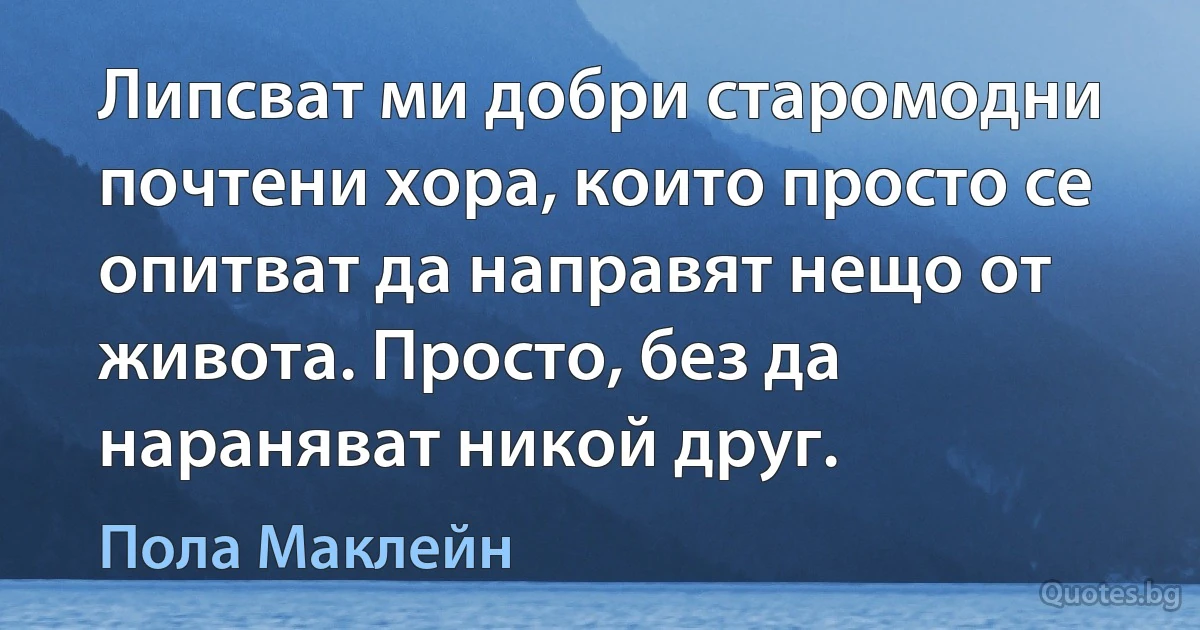 Липсват ми добри старомодни почтени хора, които просто се опитват да направят нещо от живота. Просто, без да нараняват никой друг. (Пола Маклейн)