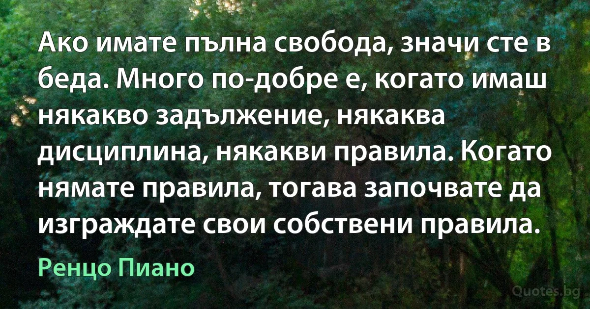 Ако имате пълна свобода, значи сте в беда. Много по-добре е, когато имаш някакво задължение, някаква дисциплина, някакви правила. Когато нямате правила, тогава започвате да изграждате свои собствени правила. (Ренцо Пиано)